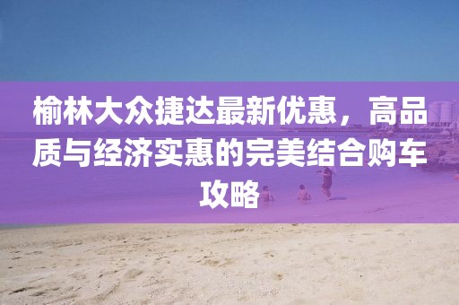 榆林大众捷达最新优惠，高品质与经济实惠的完美结合购车攻略
