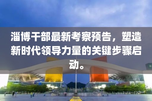 淄博干部最新考察预告，塑造新时代领导力量的关键步骤启动。