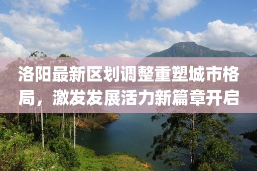 洛阳最新区划调整重塑城市格局，激发发展活力新篇章开启