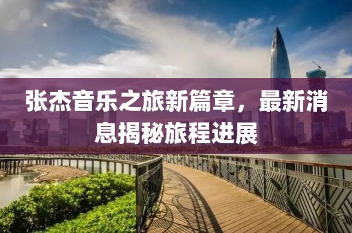 张杰音乐之旅新篇章，最新消息揭秘旅程进展