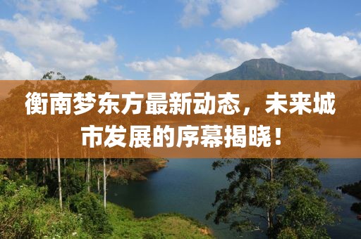 衡南梦东方最新动态，未来城市发展的序幕揭晓！