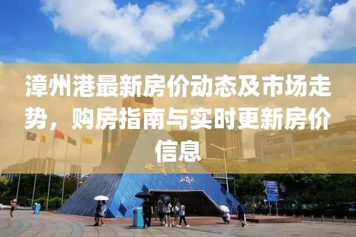 漳州港最新房价动态及市场走势，购房指南与实时更新房价信息