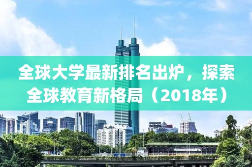 全球大学最新排名出炉，探索全球教育新格局（2018年）