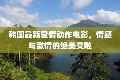 韩国最新爱情动作电影，情感与激情的绝美交融