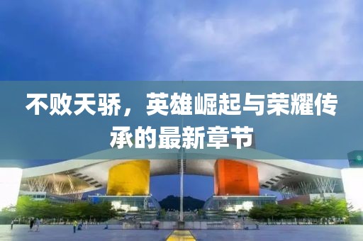 不败天骄，英雄崛起与荣耀传承的最新章节