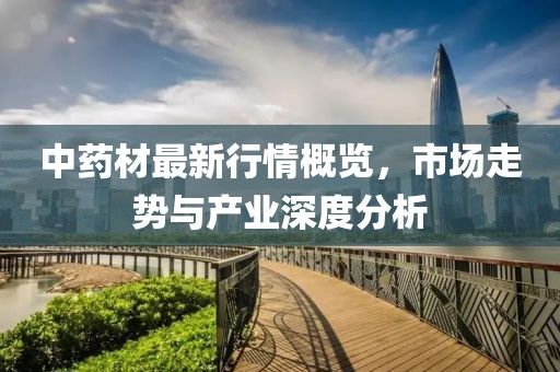中药材最新行情概览，市场走势与产业深度分析