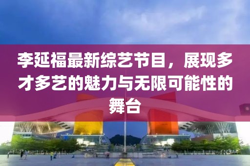 李延福最新综艺节目，展现多才多艺的魅力与无限可能性的舞台