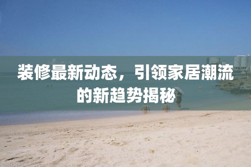 装修最新动态，引领家居潮流的新趋势揭秘