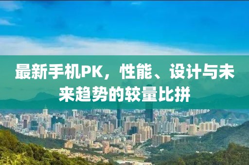 最新手机PK，性能、设计与未来趋势的较量比拼