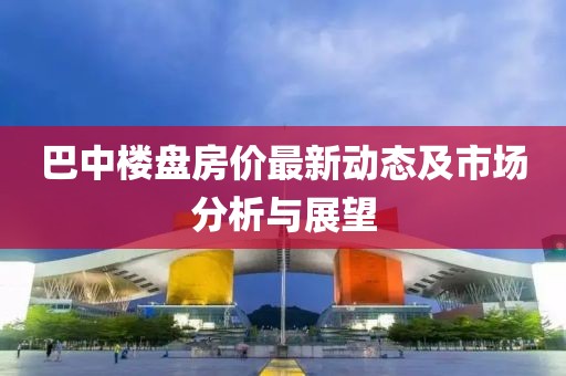 巴中楼盘房价最新动态及市场分析与展望