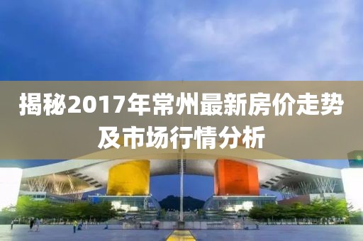 揭秘2017年常州最新房价走势及市场行情分析