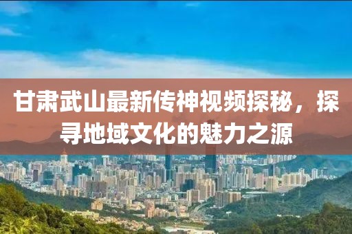 甘肃武山最新传神视频探秘，探寻地域文化的魅力之源