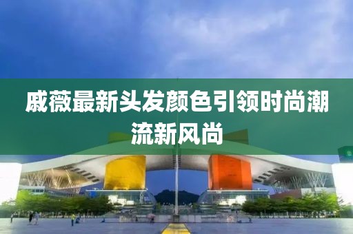 戚薇最新头发颜色引领时尚潮流新风尚