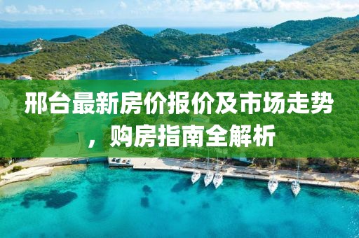 邢台最新房价报价及市场走势，购房指南全解析