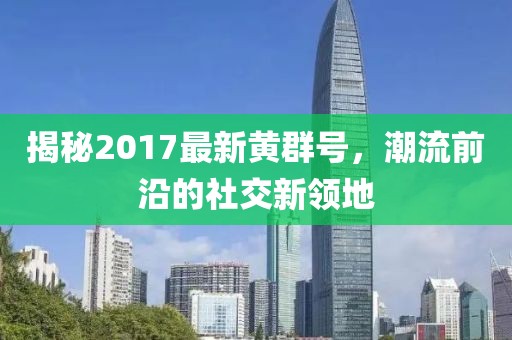 揭秘2017最新黄群号，潮流前沿的社交新领地