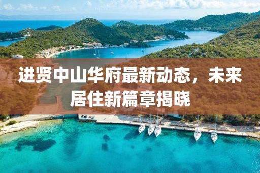 进贤中山华府最新动态，未来居住新篇章揭晓