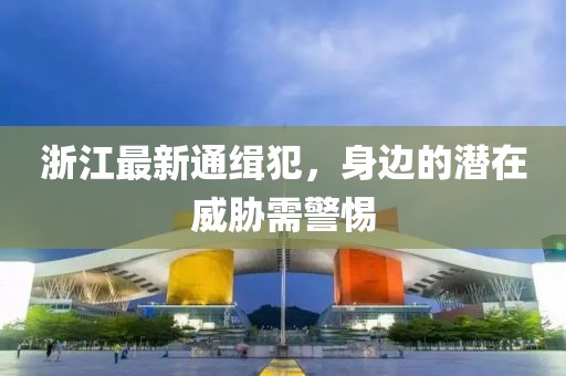浙江最新通缉犯，身边的潜在威胁需警惕