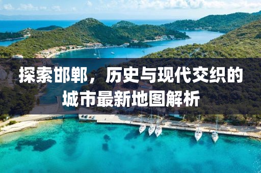 探索邯郸，历史与现代交织的城市最新地图解析
