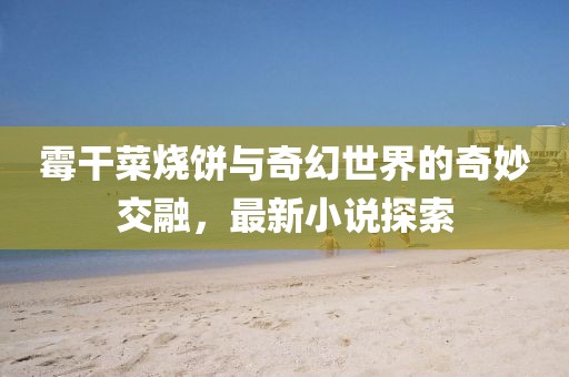 霉干菜烧饼与奇幻世界的奇妙交融，最新小说探索