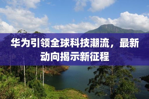 华为引领全球科技潮流，最新动向揭示新征程