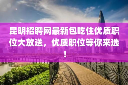 昆明招聘网最新包吃住优质职位大放送，优质职位等你来选！