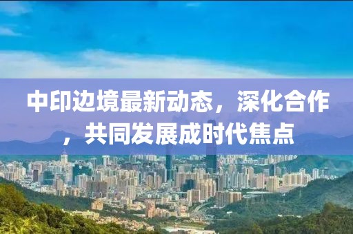 中印边境最新动态，深化合作，共同发展成时代焦点