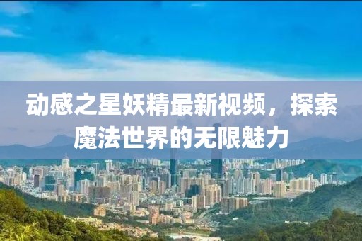 动感之星妖精最新视频，探索魔法世界的无限魅力