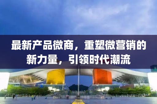 最新产品微商，重塑微营销的新力量，引领时代潮流
