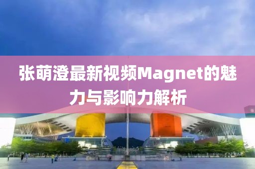 张萌澄最新视频Magnet的魅力与影响力解析
