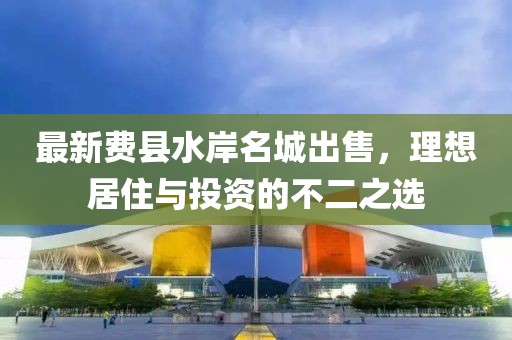 最新费县水岸名城出售，理想居住与投资的不二之选
