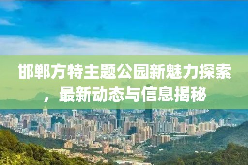 邯郸方特主题公园新魅力探索，最新动态与信息揭秘