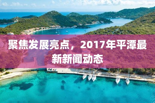 聚焦发展亮点，2017年平潭最新新闻动态