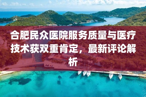 合肥民众医院服务质量与医疗技术获双重肯定，最新评论解析