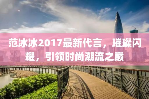 范冰冰2017最新代言，璀璨闪耀，引领时尚潮流之巅