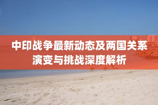 中印战争最新动态及两国关系演变与挑战深度解析