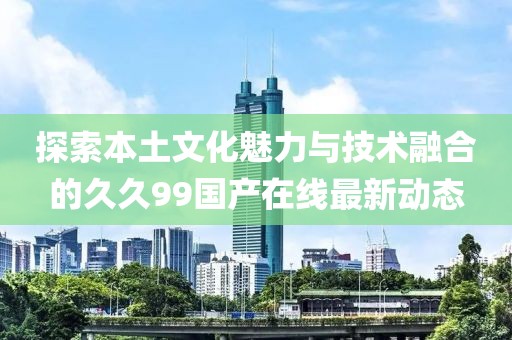 探索本土文化魅力与技术融合的久久99国产在线最新动态