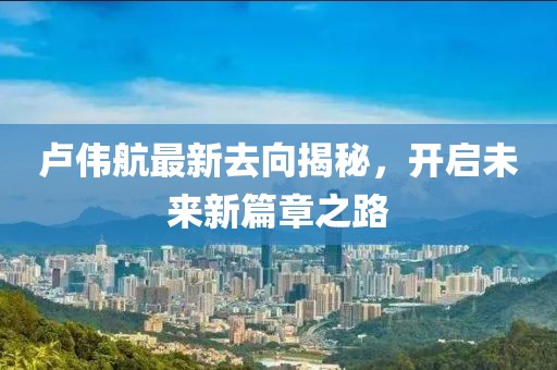 卢伟航最新去向揭秘，开启未来新篇章之路