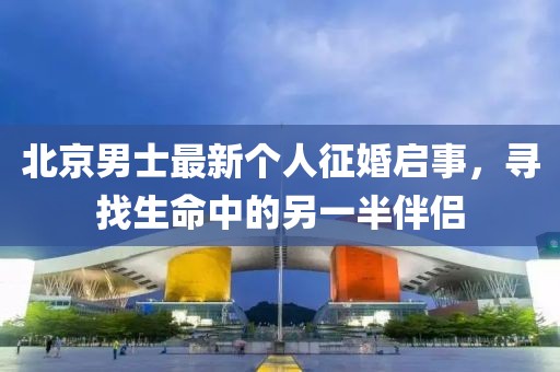 北京男士最新个人征婚启事，寻找生命中的另一半伴侣
