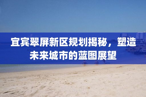 宜宾翠屏新区规划揭秘，塑造未来城市的蓝图展望