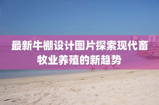 最新牛棚设计图片探索现代畜牧业养殖的新趋势