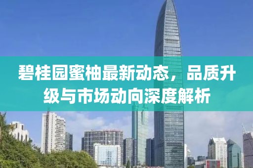 碧桂园蜜柚最新动态，品质升级与市场动向深度解析