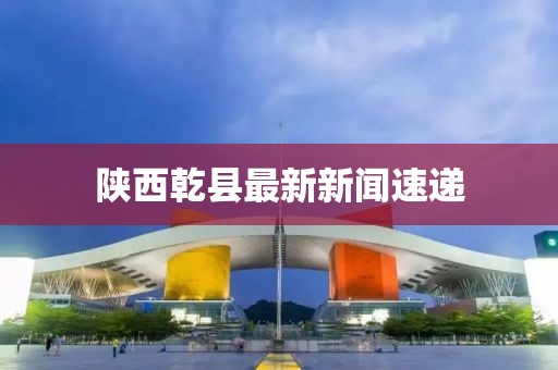 陕西乾县最新新闻速递