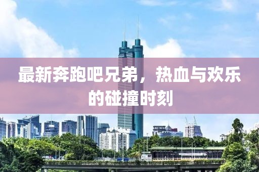 最新奔跑吧兄弟，热血与欢乐的碰撞时刻