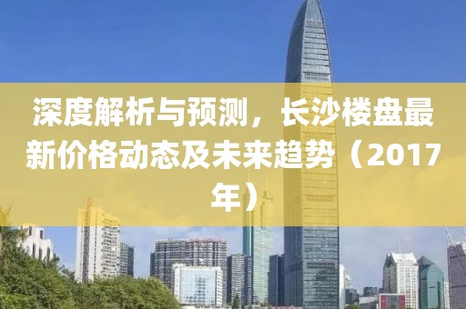 深度解析与预测，长沙楼盘最新价格动态及未来趋势（2017年）