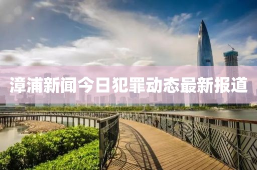漳浦新闻今日犯罪动态最新报道