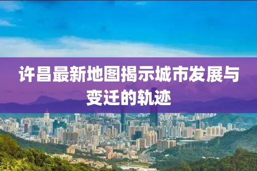 许昌最新地图揭示城市发展与变迁的轨迹