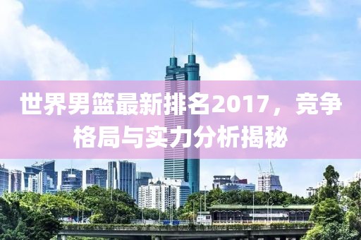 世界男篮最新排名2017，竞争格局与实力分析揭秘