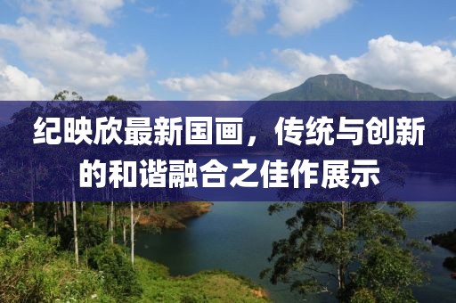 纪映欣最新国画，传统与创新的和谐融合之佳作展示