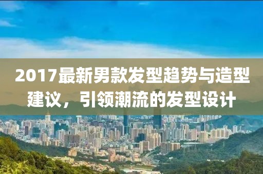 2017最新男款发型趋势与造型建议，引领潮流的发型设计