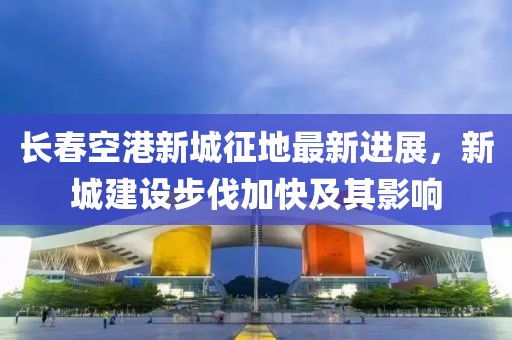 长春空港新城征地最新进展，新城建设步伐加快及其影响